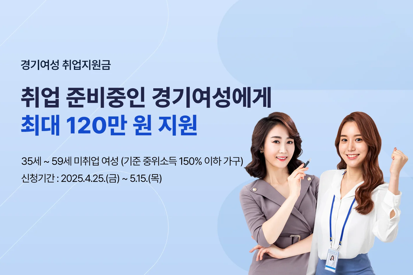 경기여성 취업지원금
취업 준비중인 경기여성에게
최대 120만 원 지원
35세 ~ 59세 미취업 여성 (기준 중위소득 150% 이하 가구)
신청기간 : 2025.4.25.(금) ~ 5.15.(목)