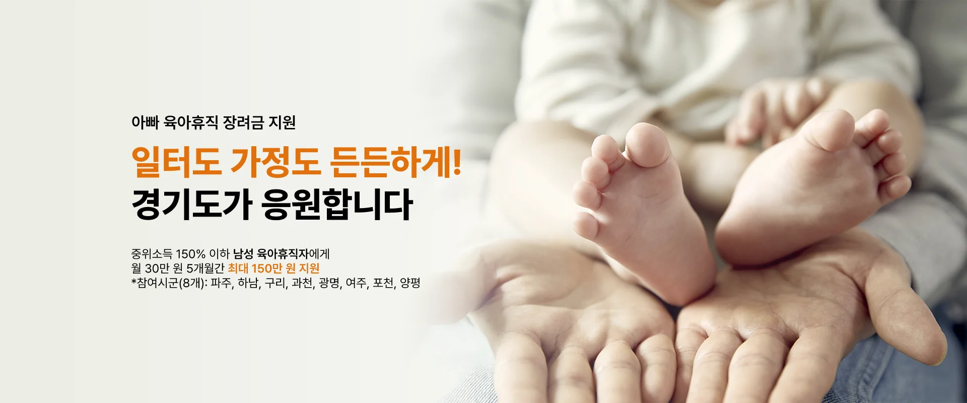 아빠 육아휴직 장려금 지원

일터도 가정도 든든하게!
경기도가 응원합니다

중위소득 150% 이하 남성 육아휴직자에게
월 30만 원 5개월 간 최대 150만 원 지원
*참여시군(8개) : 파주, 하남, 구리, 과천, 광명, 여주, 포천, 양평
