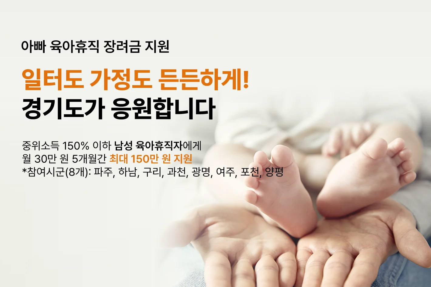 아빠 육아휴직 장려금 지원

일터도 가정도 든든하게!
경기도가 응원합니다

중위소득 150% 이하 남성 육아휴직자에게
월 30만 원 5개월 간 최대 150만 원 지원
*참여시군(8개) : 파주, 하남, 구리, 과천, 광명, 여주, 포천, 양평