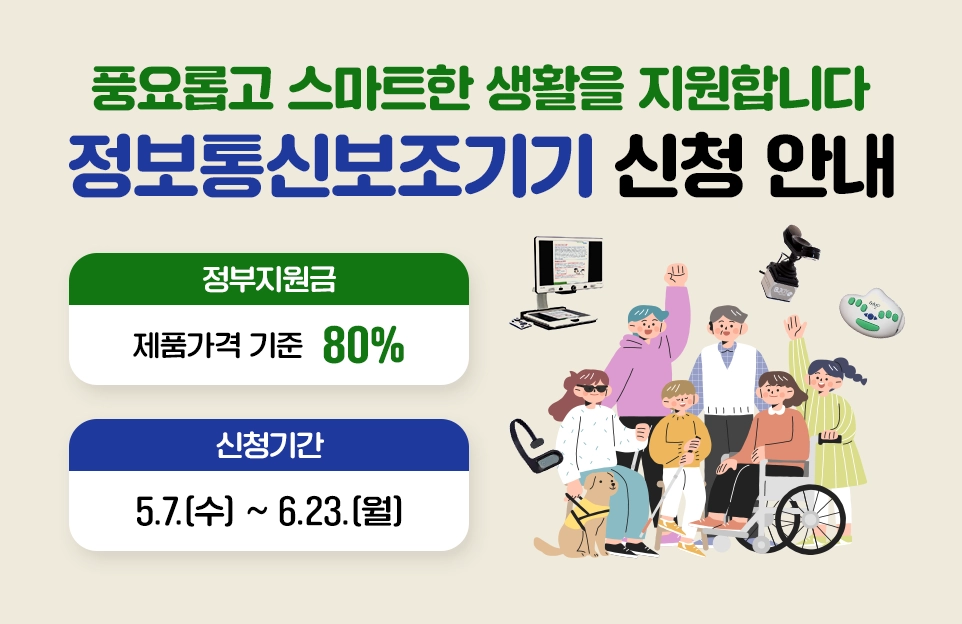풍요롭고 스마트한 생활을 지원합니다
정보통신보조기기 신청 안내

정부지원금
제품가격 기준 80%

신청기간
5.7.(수) ~ 6.23.(월)