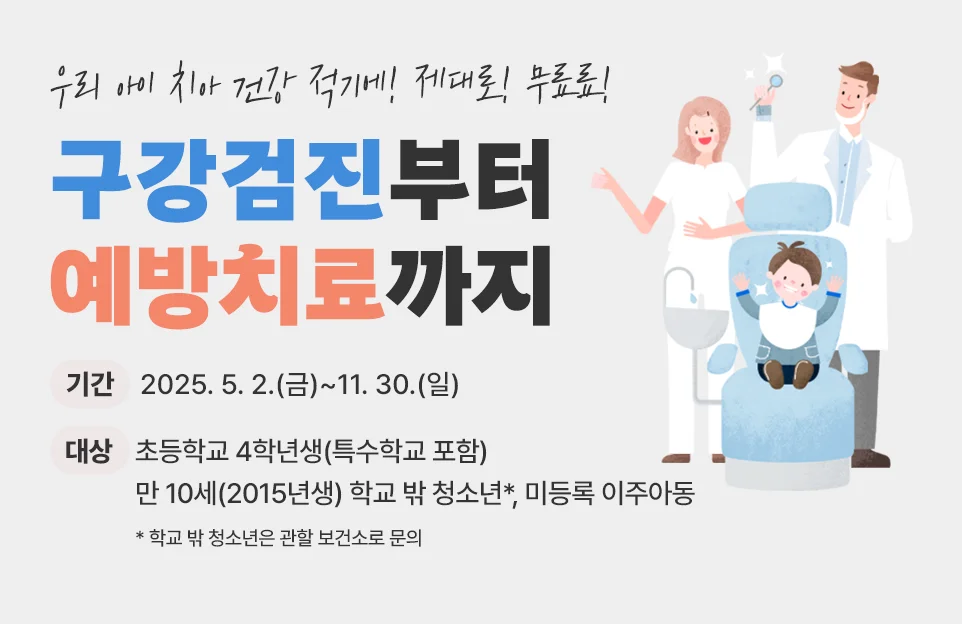 우리아이 치아 건강

적기에! 제대로! 무료료!

구강검진부터 예방치료까지

기간 : 2025. 5. 2.(금)~11. 30.(일)

대상 : 초등학교 4학년생(특수학교 포함)

만 10세(2015년생) 학교 밖 청소년*, 미등록 이주아동

(아주 작게)* 학교 밖 청소년은 관할 보건소로 문의