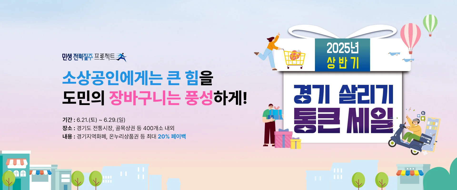 경기 살리기 통큰 세일


소상공인에게는 큰 힘을

도민의 장바구니는 풍성하게!



기간 : 6.21.(토) ~ 6.29.(일)
장소 : 경기도 전통시장, 골목상권 등 400개소 내외
내용 : 경기지역화폐, 온누리상품권 등 최대 20% 페이백