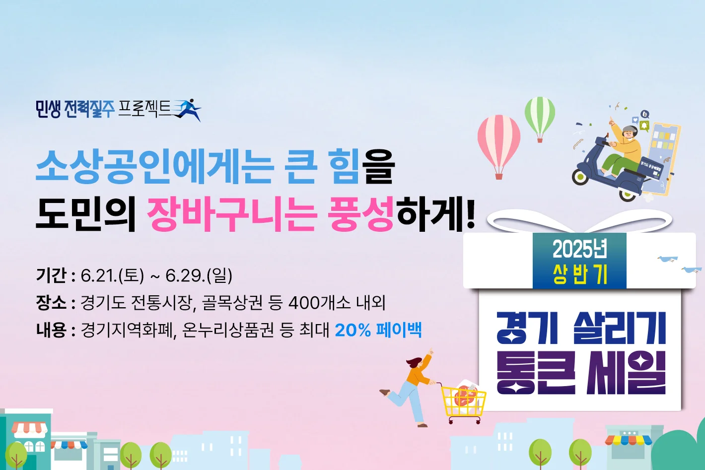 경기 살리기 통큰 세일


소상공인에게는 큰 힘을

도민의 장바구니는 풍성하게!



기간 : 6.21.(토) ~ 6.29.(일)
장소 : 경기도 전통시장, 골목상권 등 400개소 내외
내용 : 경기지역화폐, 온누리상품권 등 최대 20% 페이백