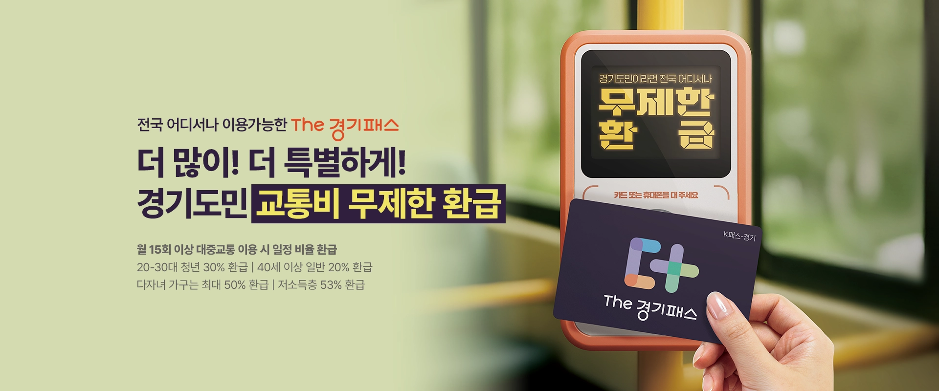 전국 어디서나 이용가능한 THE 경기패스

더 많이! 더 특별하게!
경기도민 교통비 무제한 환급

월 15회 이상 대중교통 이용 시 일정 비율 환급
20-30대 청년 30% 환급 | 40세 이상 일반 20% 환급
다자녀 가구는 최대 50% 환급 | 저소득층 53% 환급