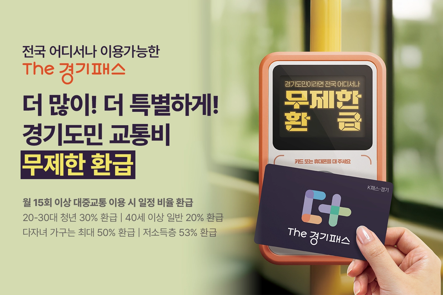 전국 어디서나 이용가능한 THE 경기패스

더 많이! 더 특별하게!
경기도민 교통비 무제한 환급

월 15회 이상 대중교통 이용 시 일정 비율 환급
20-30대 청년 30% 환급 | 40세 이상 일반 20% 환급
다자녀 가구는 최대 50% 환급 | 저소득층 53% 환급