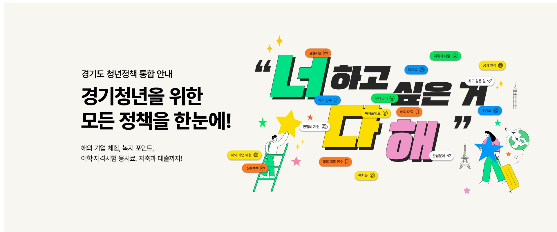 경기도 청년정책 통합 안내

경기청년을 위한
모든 정책을 한눈에!

해외 기업 체험, 복지 포인트,
어학·자격시험 응시료, 저축과 대출까지!
