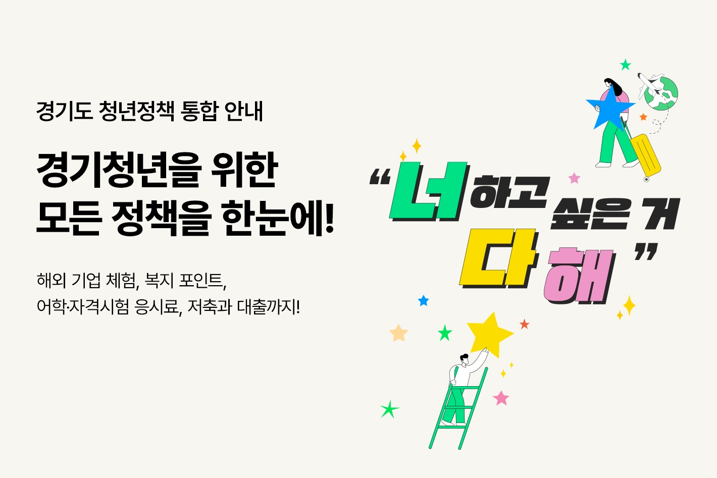 경기도 청년정책 통합 안내

경기청년을 위한
모든 정책을 한눈에!

해외 기업 체험, 복지 포인트,
어학·자격시험 응시료, 저축과 대출까지!