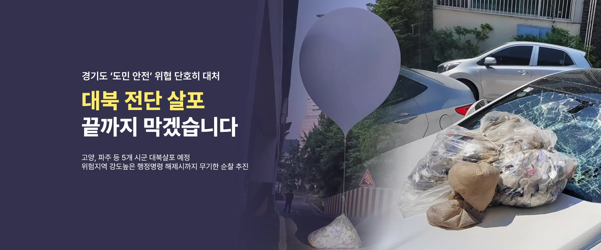 경기도 '도민 안전' 위협 단호히 대처
대북 전단 살포
끝까지 막겠습니다
고양, 파주 등 5개 시군 대북살포 예정
위험지역 강도높은 행정명령 해제시까지 무기한 순찰 추진