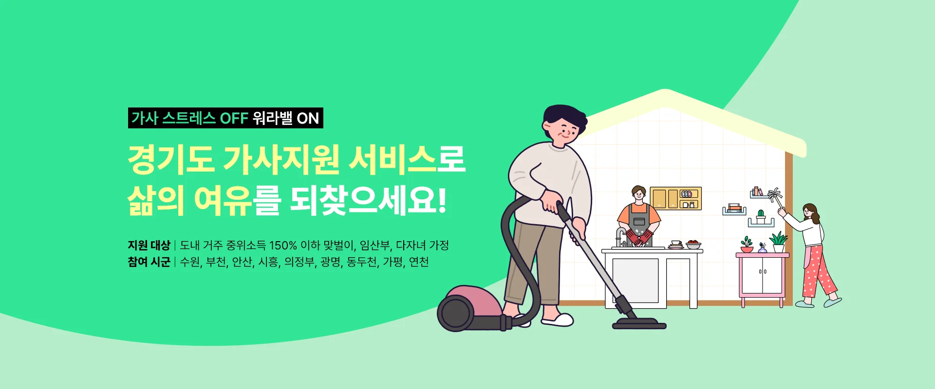 가사 스트레스 OFF 워라밸 ON

경기도 가사지원 서비스로
삶의 여유를 되찾으세요!

지원 대상: 도내 거주 중위소득 150% 이하 맞벌이, 임산부, 다자녀 가정
참여 시군: 수원, 부천, 안산, 시흥, 의정부, 광명, 동두천, 가평, 연천