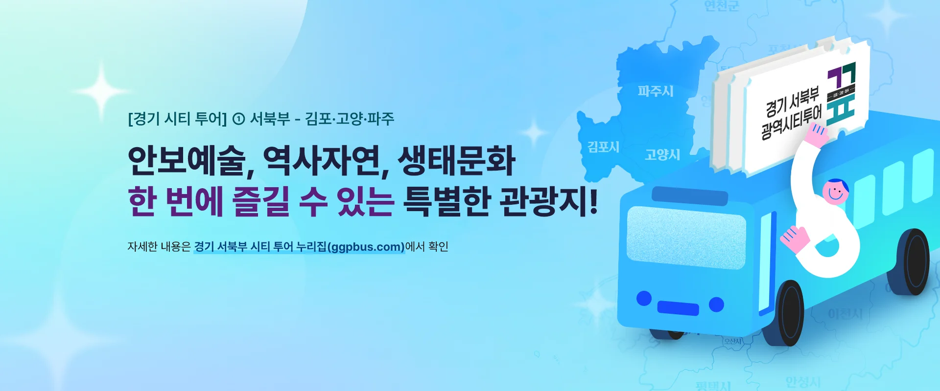 [경기 시티 투어] ① 서북부 - 김포·고양·파주

안보예술, 역사자연, 생태문화
한 번에 즐길 수 있는 특별한 관광지!

자세한 내용은 경기 서북부 시티 투어 누리집(ggpbus.com)에서 확인