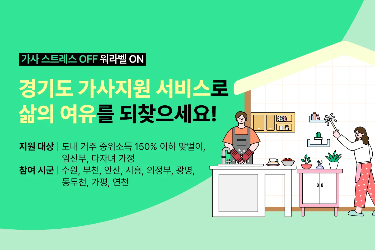 가사 스트레스 OFF 워라밸 ON

경기도 가사지원 서비스로
삶의 여유를 되찾으세요!

지원 대상: 도내 거주 중위소득 150% 이하 맞벌이, 임산부, 다자녀 가정
참여 시군: 수원, 부천, 안산, 시흥, 의정부, 광명, 동두천, 가평, 연천