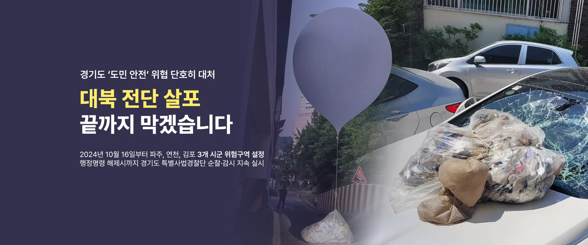 경기도 '도민 안전' 위협 단호히 대처

대북 전단 살포
끝까지 막겠습니다

2024년 10월 16일부터 파주, 연천, 김포 3개 시군 위험지역 설정
행정명령 해제시까지 경기도 특별사법경찰단 순찰·감시 지속 실시