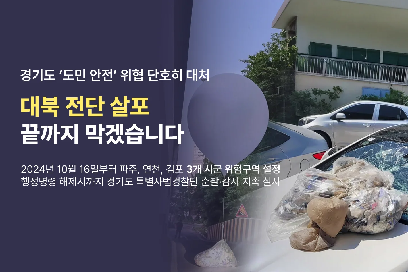경기도 '도민 안전' 위협 단호히 대처

대북 전단 살포
끝까지 막겠습니다

2024년 10월 16일부터 파주, 연천, 김포 3개 시군 위험지역 설정
행정명령 해제시까지 경기도 특별사법경찰단 순찰·감시 지속 실시