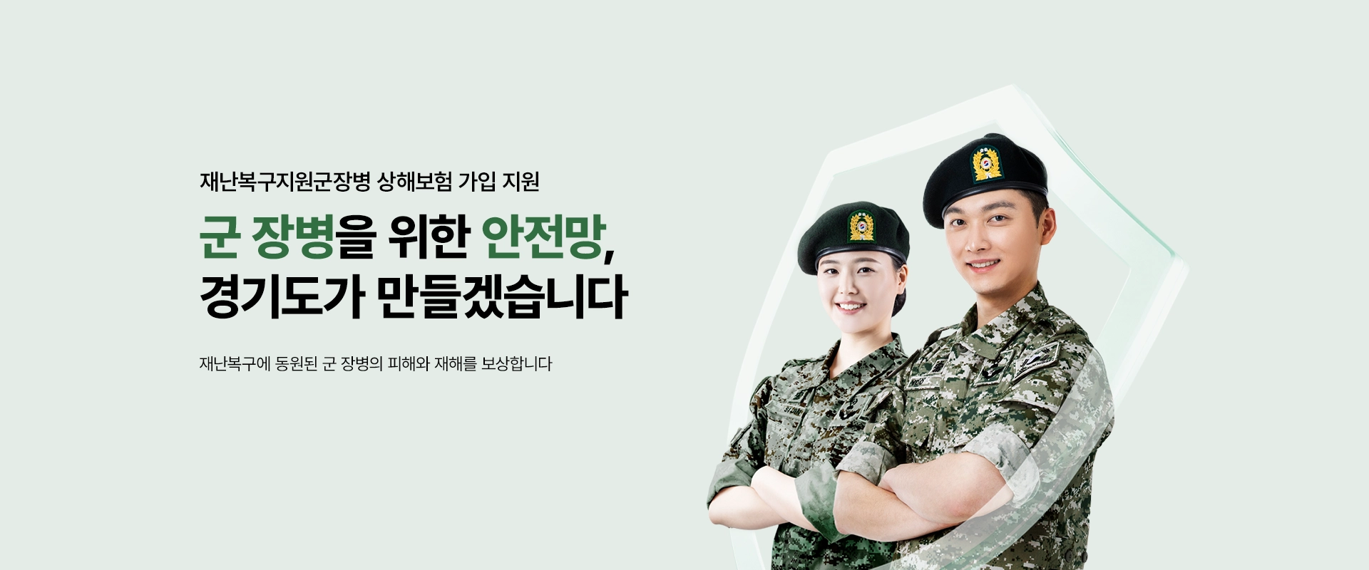 재난복구지원군장병 상해보험 가입 지원

군 장병을 위한 안전망,
경기도가 만들겠습니다

재난복구에 동원된 군 장병의
피해와 재해를 보상합니다