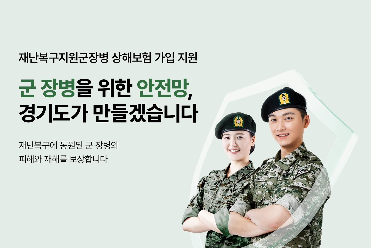 재난복구지원군장병 상해보험 가입 지원

군 장병을 위한 안전망,
경기도가 만들겠습니다

재난복구에 동원된 군 장병의
피해와 재해를 보상합니다