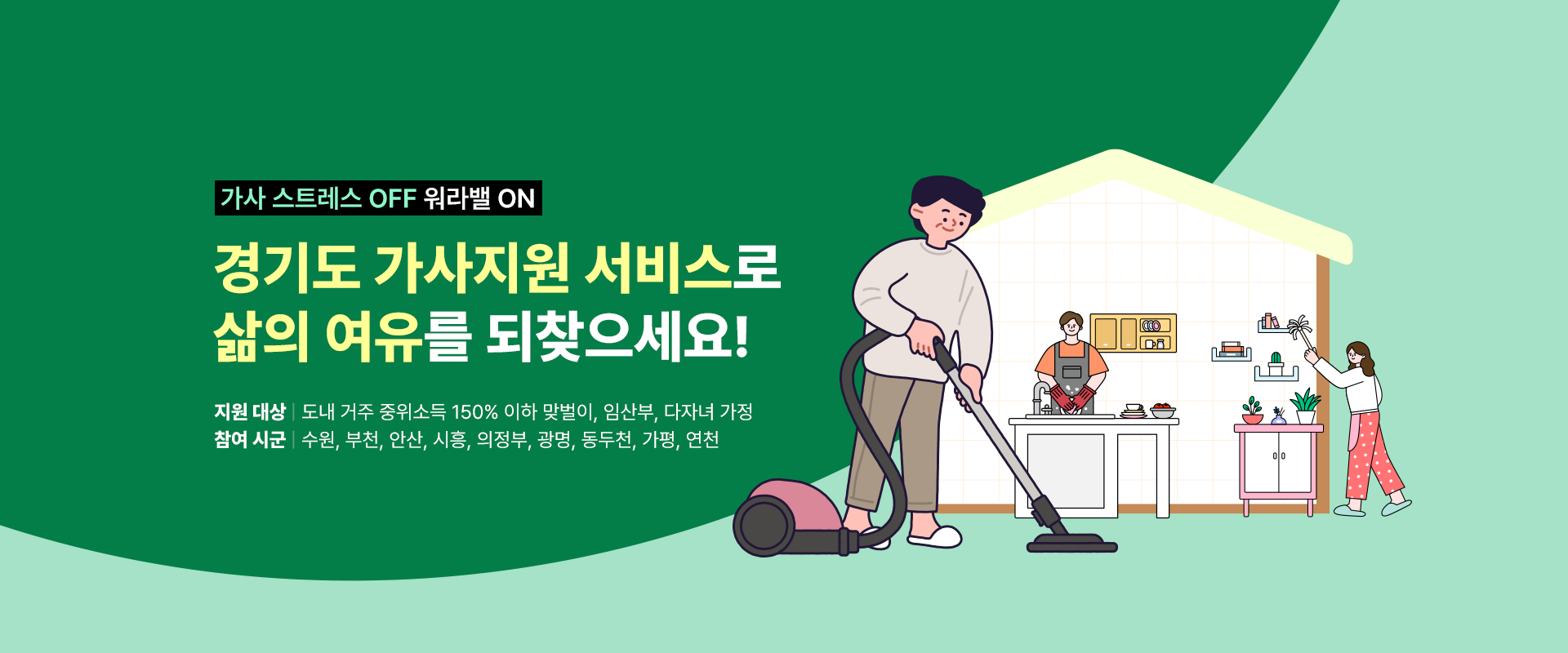 가사 스트레스 OFF 워라밸 ON

경기도 가사지원 서비스로
삶의 여유를 되찾으세요!

지원 대상: 도내 거주 중위소득 150% 이하 맞벌이, 임산부, 다자녀 가정
참여 시군: 수원, 부천, 안산, 시흥, 의정부, 광명, 동두천, 가평, 연천