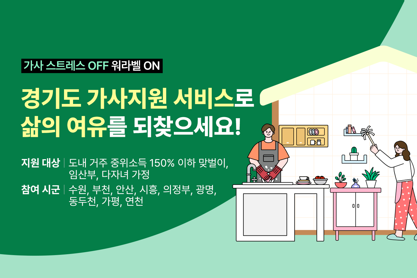 가사 스트레스 OFF 워라밸 ON

경기도 가사지원 서비스로
삶의 여유를 되찾으세요!

지원 대상: 도내 거주 중위소득 150% 이하 맞벌이, 임산부, 다자녀 가정
참여 시군: 수원, 부천, 안산, 시흥, 의정부, 광명, 동두천, 가평, 연천