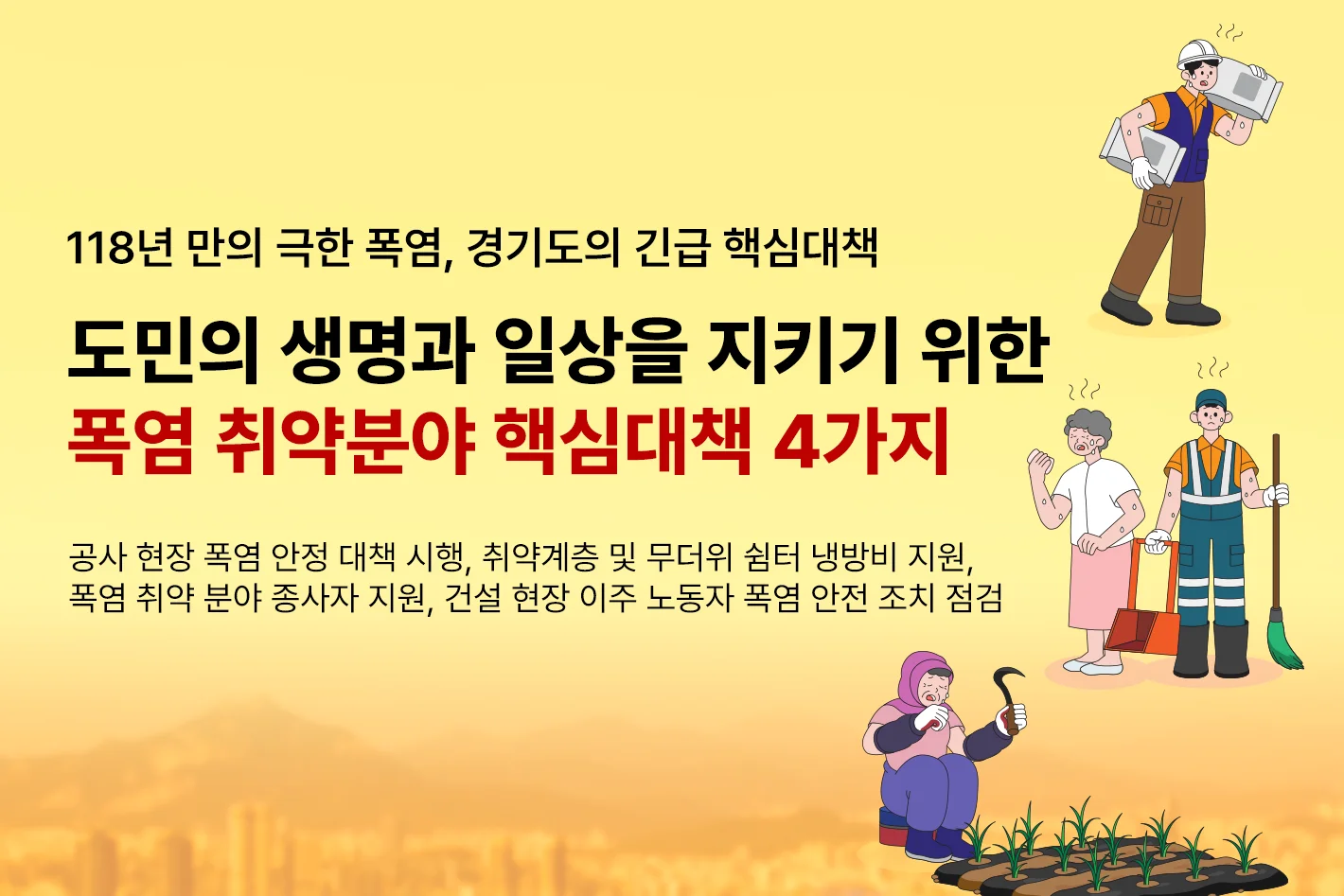 118년 만의 극한 폭염, 경기도의 긴급 핵심대책

도민의 생명과 일상을 지키기 위한
폭염 취약분야 핵심대책 4가지

공사 현장 폭염 안정 대책 시행, 취약계층 및 무더위 쉼터 냉방비 지원,
폭염 취약 분야 종사자 지원, 건설 현장 이주 노동자 폭염 안전 조치 점검
