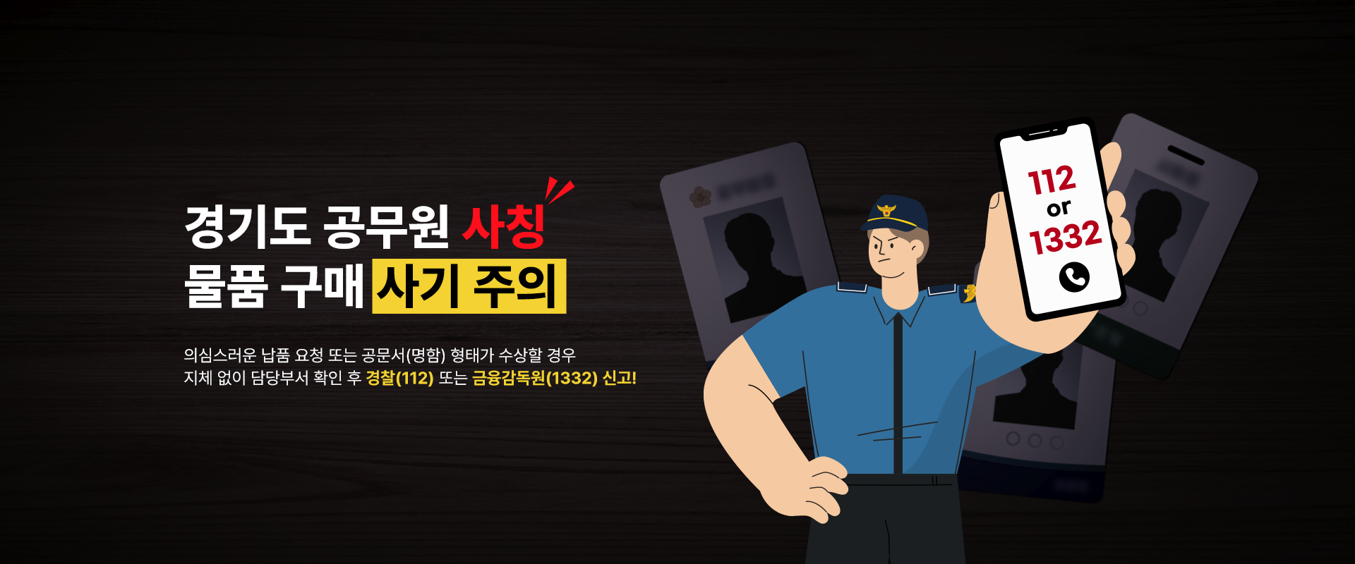 경기도 공무원 사칭
물품 구매 사기 주의

의심스러운 납품 요청 또는 공문서(명함) 형태가 수상할 경우
지체 없이 담당부서 확인 후 경찰(112) 또는 금융감독원(1332) 신고!

112 or 1332