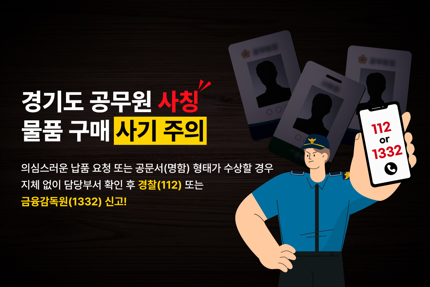 경기도 공무원 사칭
물품 구매 사기 주의

의심스러운 납품 요청 또는 공문서(명함) 형태가 수상할 경우
지체 없이 담당부서 확인 후 경찰(112) 또는 금융감독원(1332) 신고!

112 or 1332