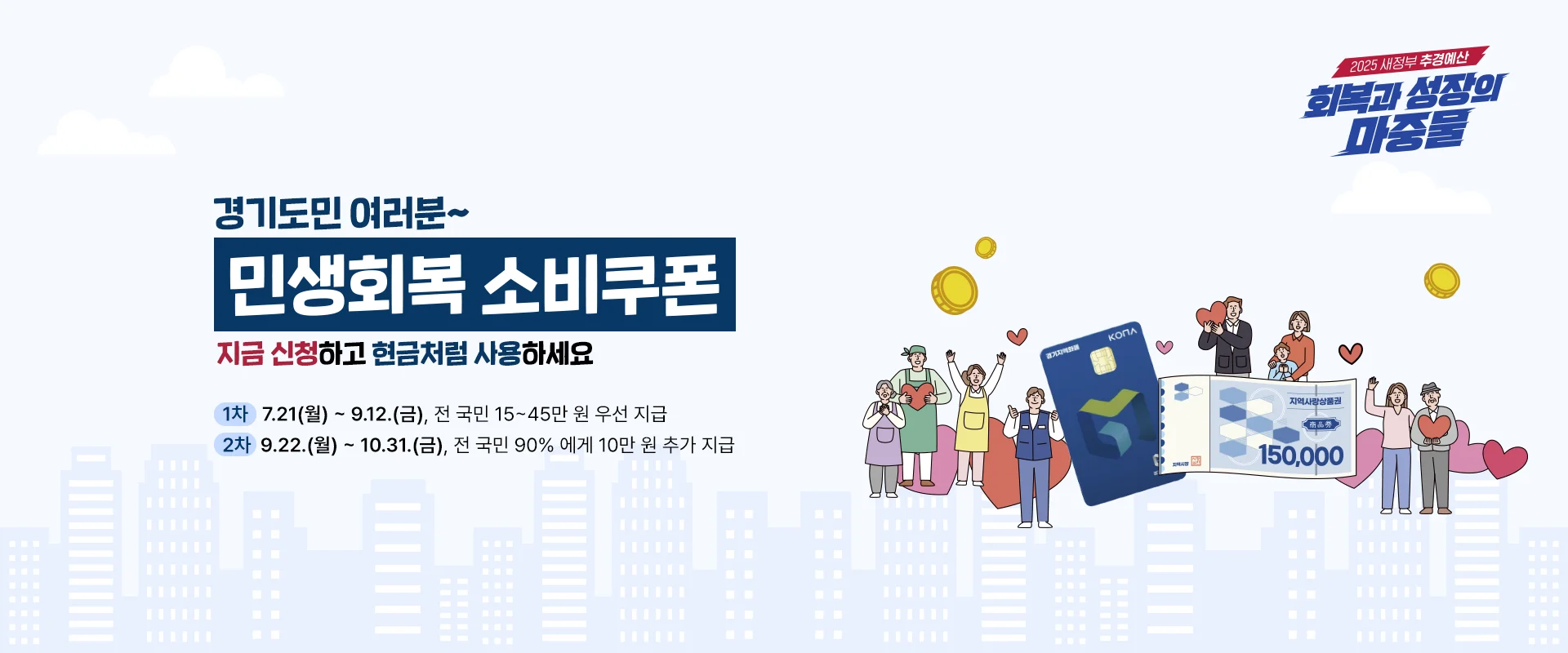 2025 새정부 추경예산
회복과 성장의 마중물

경기도민 여러분~
민생회복 소비쿠폰
지금 신청하고 현금처럼 사용하세요

1차: 7.21.(월) ~ 9.12.(금), 전 국민 15~45만 원 우선 지급
2차: 9.22.(월) ~ 10.31.(금), 전 국민 90%에게 10만 원 추가 지급

경기지역화폐, 지역사랑상품권 150,000
