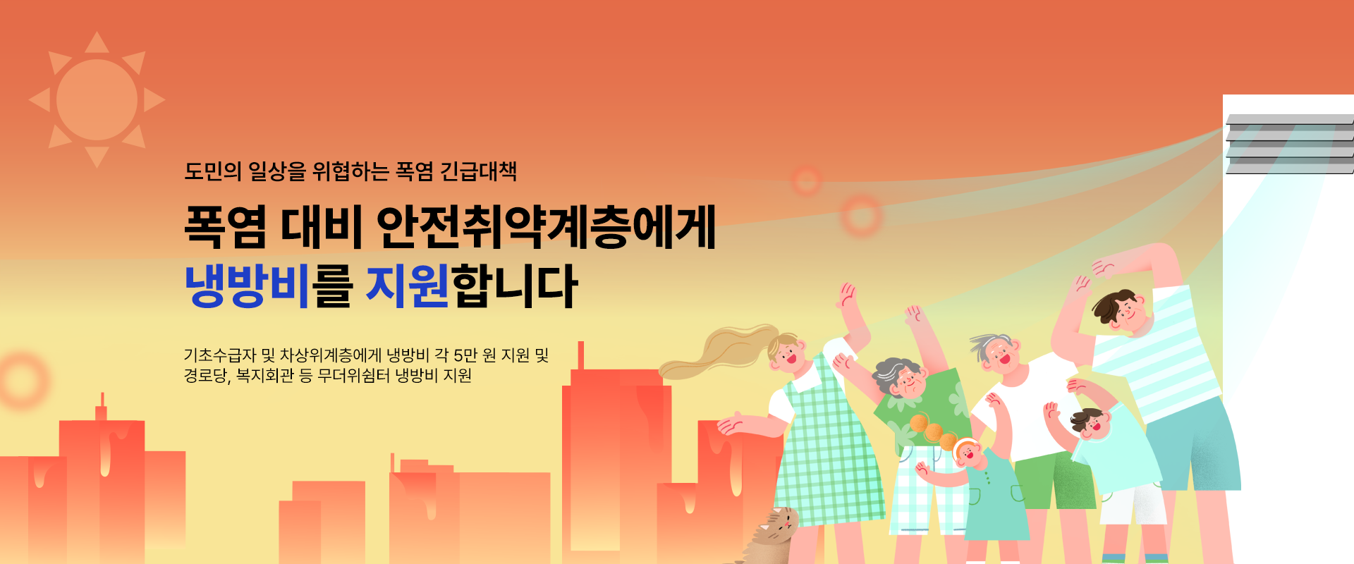 도민의 일상을 위협하는 폭염 긴급대책

폭염 대비 안전취약계층에게
냉방비를 지원합니다

기초수급자 및 차상위계층에게 냉방비 각 5만 원 지원 및
경로당, 복지회관 등 무더위 쉼터 냉방비 지원