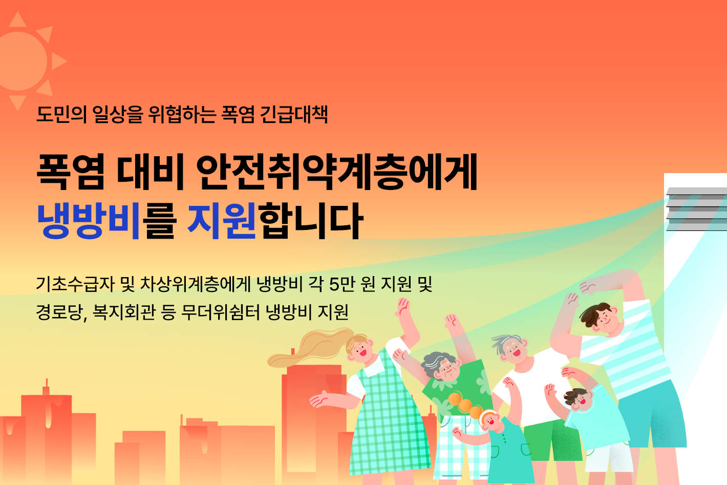 도민의 일상을 위협하는 폭염 긴급대책

폭염 대비 안전취약계층에게
냉방비를 지원합니다

기초수급자 및 차상위계층에게 냉방비 각 5만 원 지원 및
경로당, 복지회관 등 무더위 쉼터 냉방비 지원