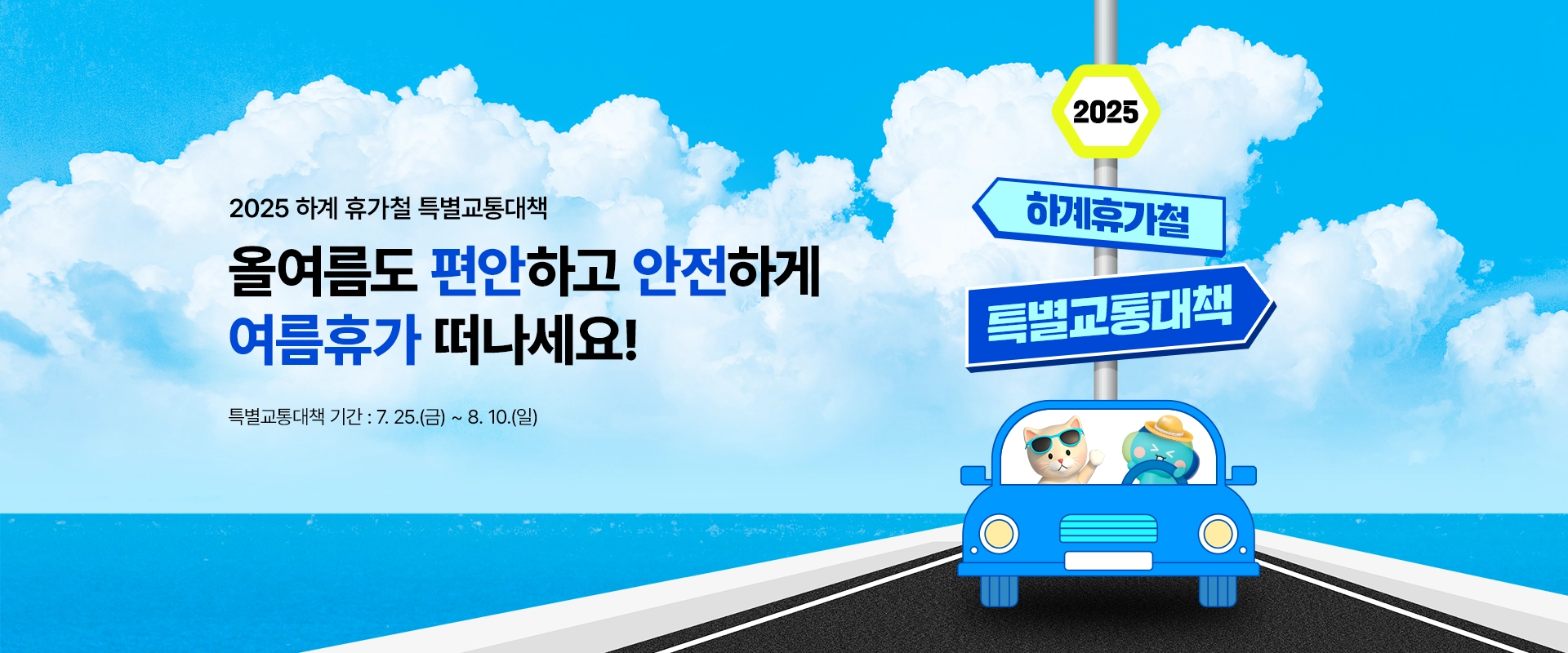 2025 하계 휴가철 특별교통대책

올여름도 편안하고 안전하게
여름휴가 떠나세요!

특별교통대책 기간 : 7.25.(금) ~ 8.10.(일)