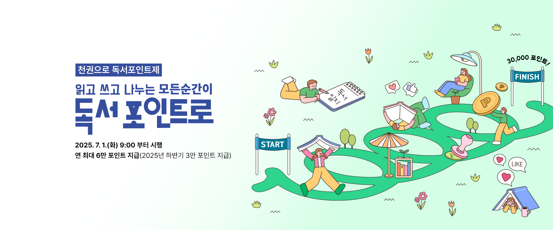 천권으로 독서포인트제
읽고 쓰고 나누는 모든순간이
독서포인트로

2025.7.1.(화) 9:00 부터 시행
연 최대 6만 포인트 지급(2025년 하반기 3만 포인트 지급)

START / 독서일기 / LIKE / FINISH / 30,000포인트!