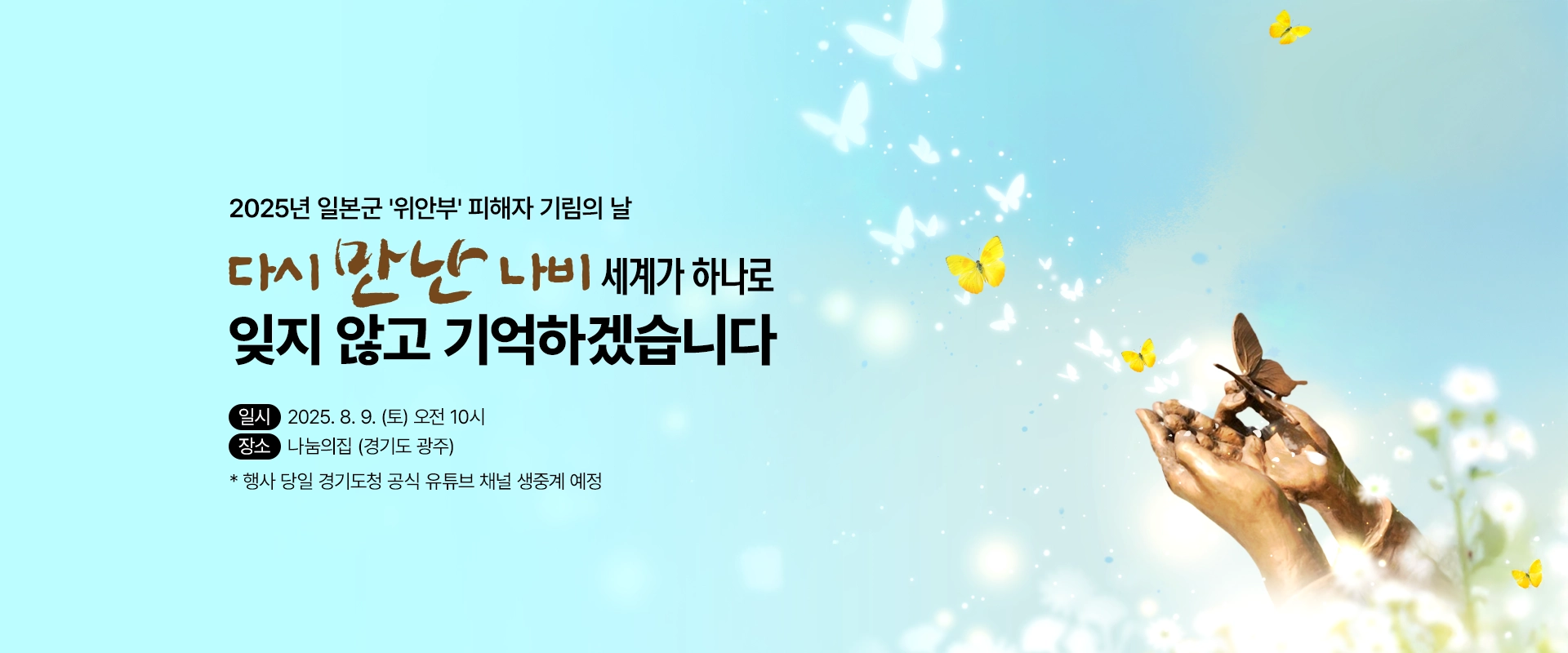 2025년 일본군 '위안부' 피해자 기림의 날

다시 만난 나비 세계가 하나로
잊지 않고 기억하겠습니다

일시 : 2025. 8. 9. (토) 오전 10시
장소 : 나눔의집 (경기도 광주)
* 행사 당일 경기도청 공식 유튜브 채널 생중계 예정