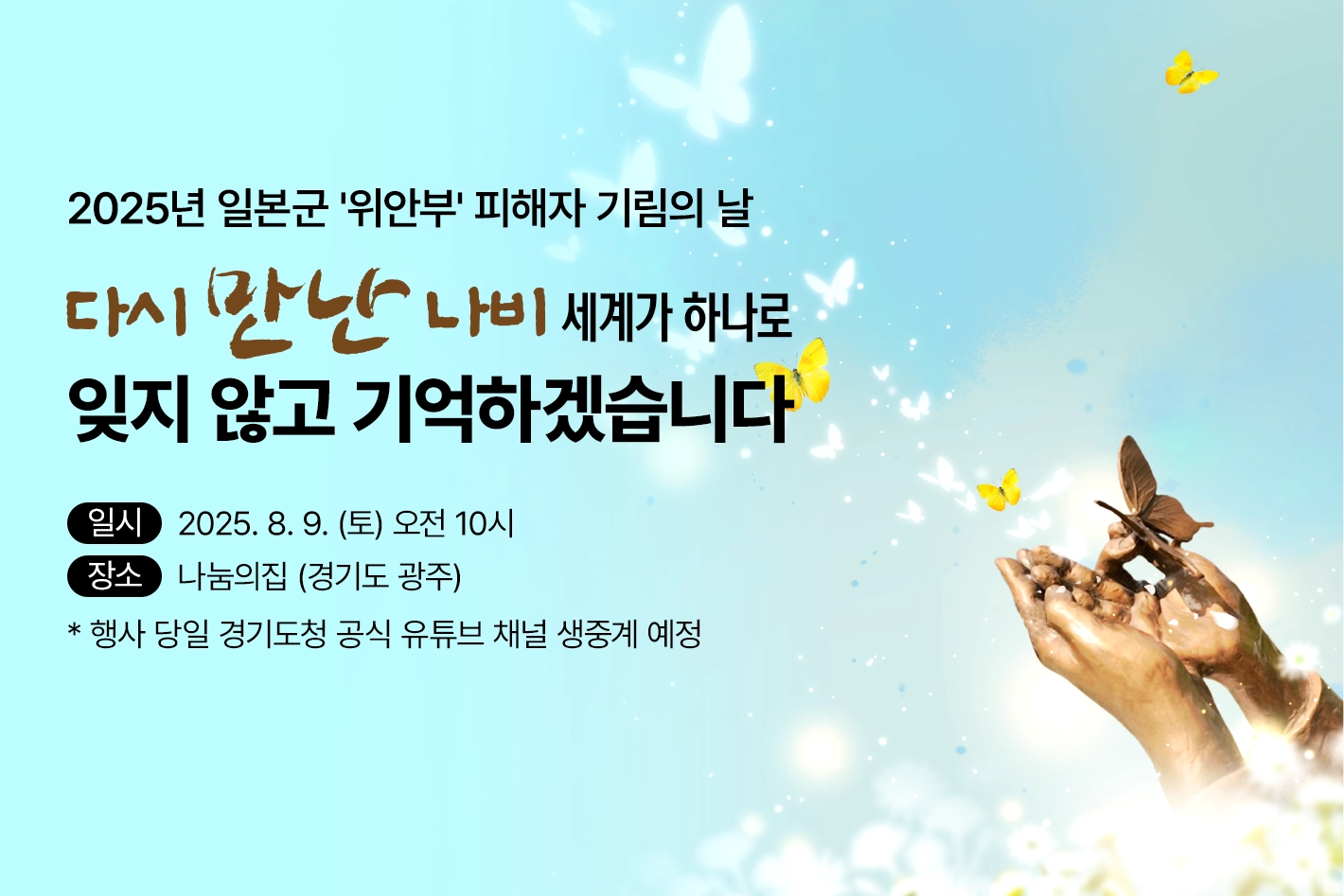 2025년 일본군 '위안부' 피해자 기림의 날

다시 만난 나비 세계가 하나로
잊지 않고 기억하겠습니다

일시 : 2025. 8. 9. (토) 오전 10시
장소 : 나눔의집 (경기도 광주)
* 행사 당일 경기도청 공식 유튜브 채널 생중계 예정