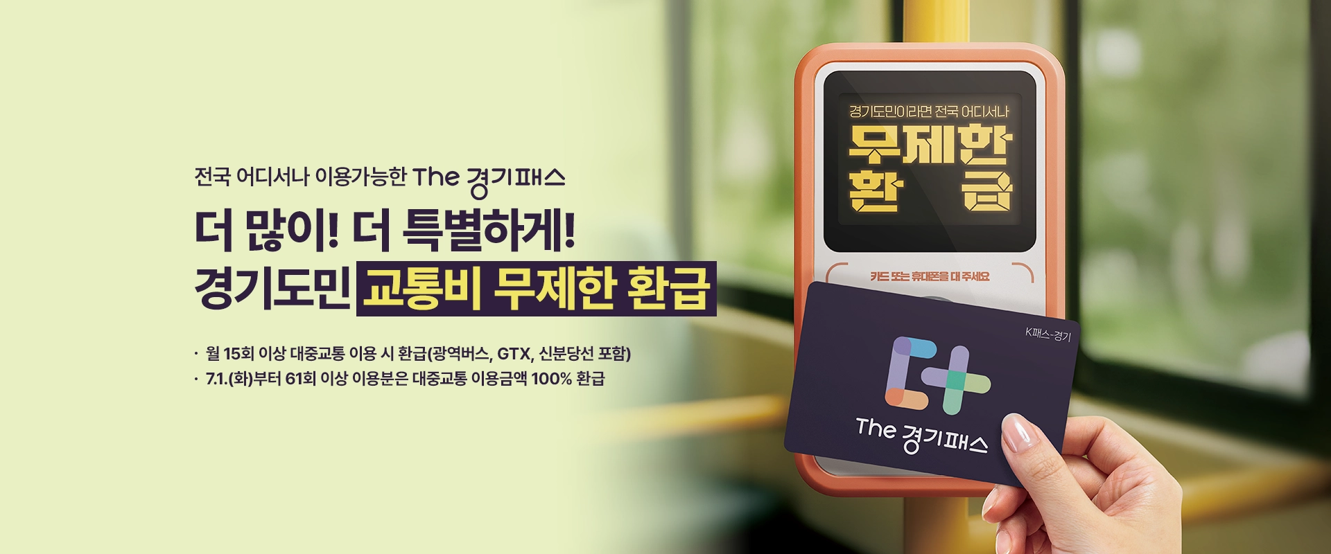 전국 어디서나 이용가능한 THE 경기패스

더 많이! 더 특별하게!
경기도민 교통비 무제한 환급

- 월 15회 이상 대중교통 이용 시 환급(광역버스, GTX, 신분당선 포함)
- 7.1.(화)부터 61회 이상 이용분은 대중교통 이용금액 100% 환급

경기도민이라면 전국 어디서나 무제한 환급 / 카드 또는 휴대폰을 대주세요 / K패스-경기 / THE 경기패스