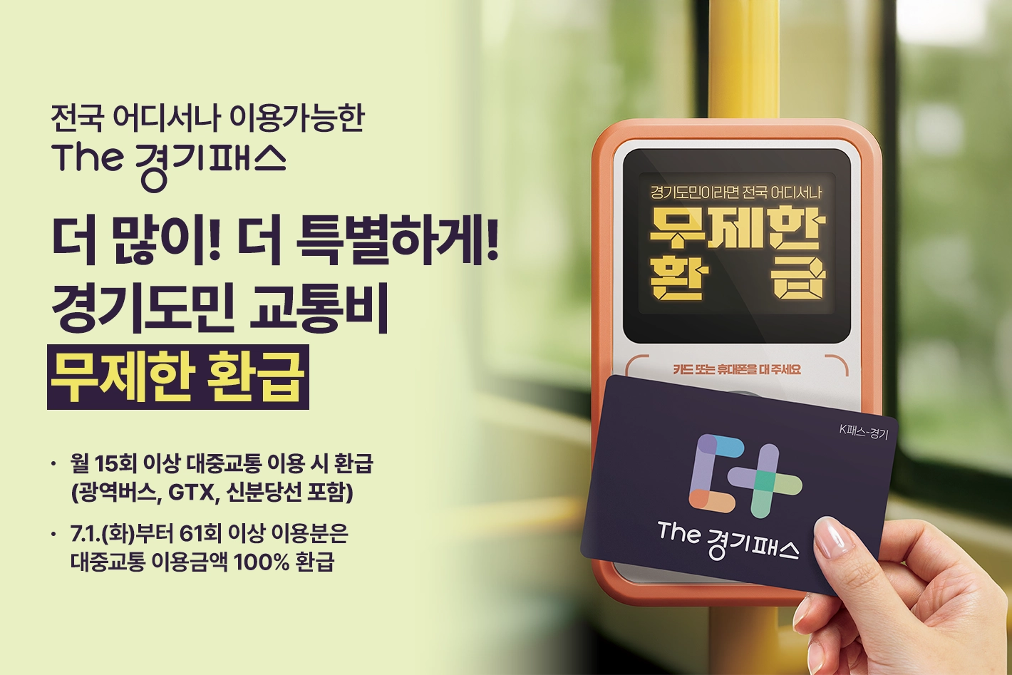 전국 어디서나 이용가능한 THE 경기패스

더 많이! 더 특별하게!
경기도민 교통비 무제한 환급

- 월 15회 이상 대중교통 이용 시 환급(광역버스, GTX, 신분당선 포함)
- 7.1.(화)부터 61회 이상 이용분은 대중교통 이용금액 100% 환급

경기도민이라면 전국 어디서나 무제한 환급 / 카드 또는 휴대폰을 대주세요 / K패스-경기 / THE 경기패스