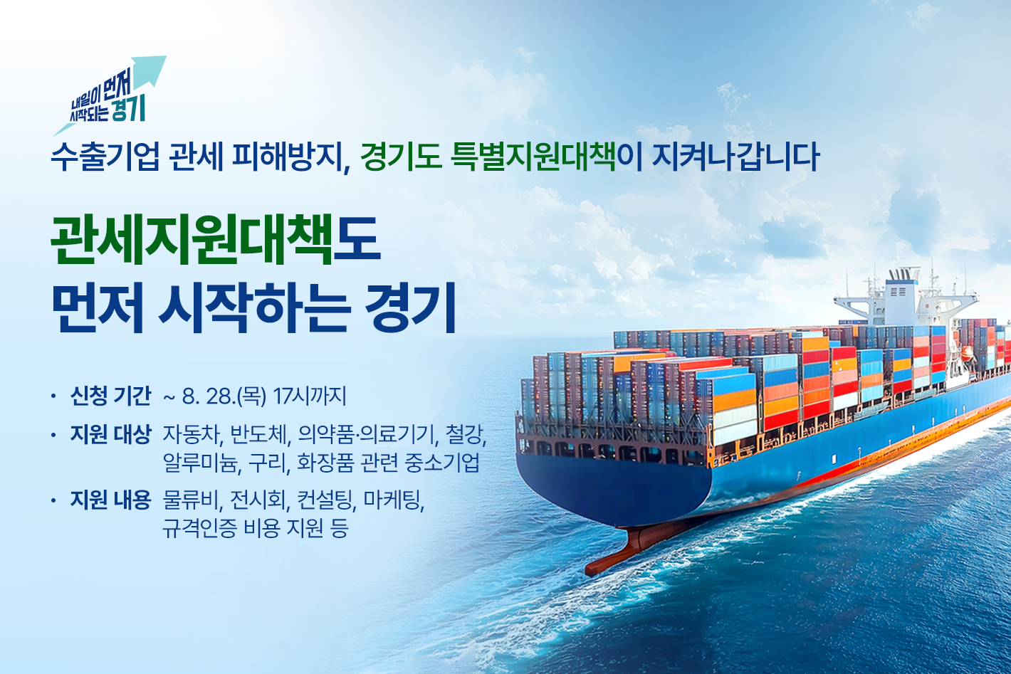 내일이 먼저 시작되는 경기

수출기업 관세 피해방지, 경기도 특별지원대책이 지켜나갑니다

관세지원대책도
먼저 시작하는 경기

신청기간 : ~ 8. 28.(목) 17시까지
지원대상 : 자동차, 반도체, 의약품·의료기기, 철강, 알루미늄, 구리, 화장품 관련 중소기업
지원내용 : 물류비, 전시회, 컨설팅, 마케팅, 규격인증 비용 지원 등