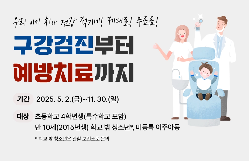 우리아이 치아 건강

적기에! 제대로! 무료료!

구강검진부터 예방치료까지

기간 : 2025. 5. 2.(금)~11. 30.(일)

대상 : 초등학교 4학년생(특수학교 포함)

만 10세(2015년생) 학교 밖 청소년*, 미등록 이주아동

(아주 작게)* 학교 밖 청소년은 관할 보건소로 문의