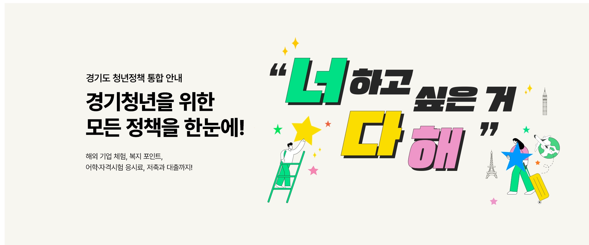 경기도 청년정책 통합 안내

경기청년을 위한
모든 정책을 한눈에!

해외 기업 체험, 복지 포인트,
어학·자격시험 응시료, 저축과 대출까지!

