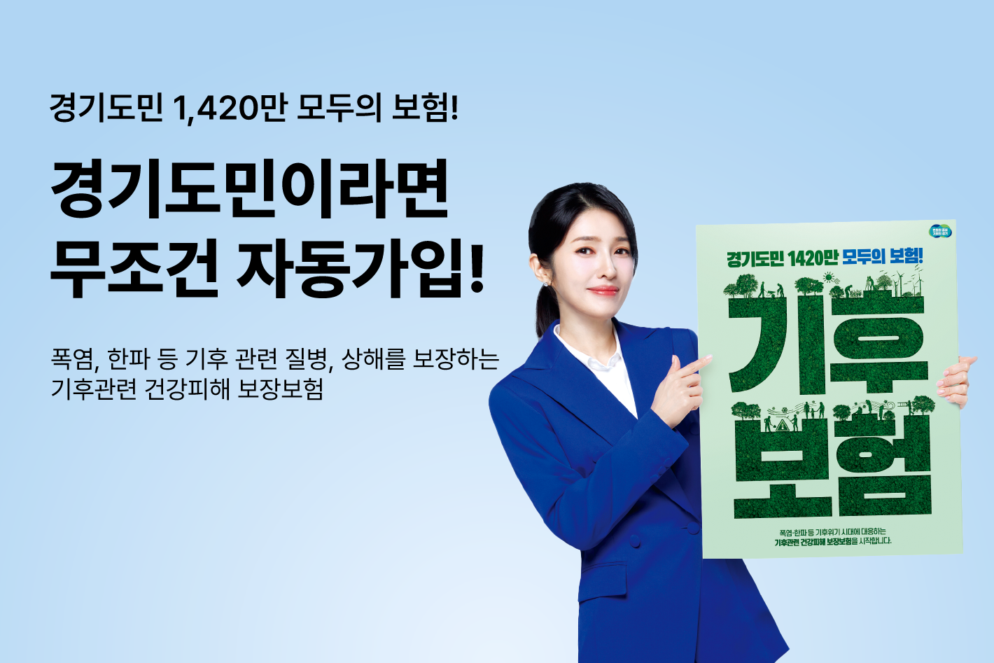 경기도민 1,420만 모두의 보험!
경기도민이라면
무조건 자동가입!

폭염, 한파 등 기후 관련 질병, 상해를 보장하는
기후관련 건강피해 보장보험


경기도민 1,420만 모두의 보험!
기후보험
폭염·한파 등 기후위기 시대에 대응하는
기후관련 건강피해 보장보험을 시작합니다.
