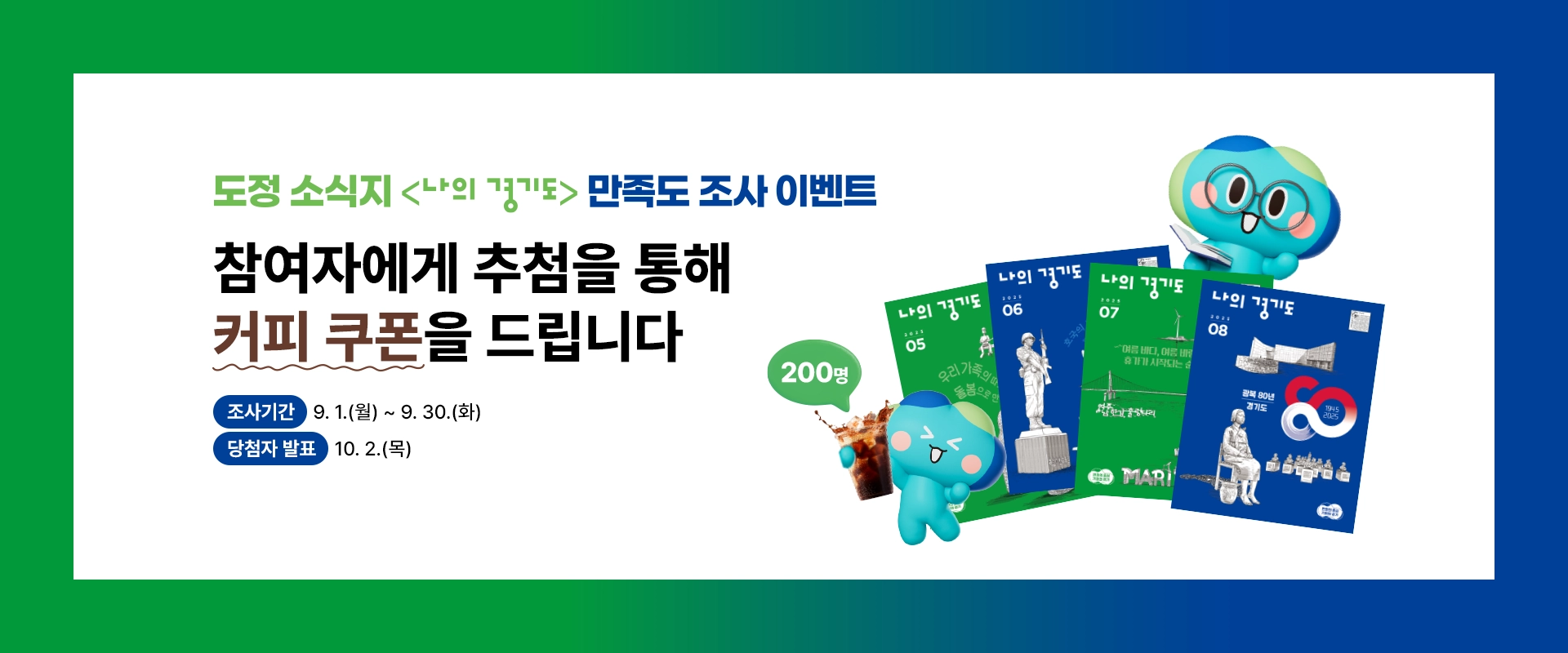 도정 소식지 <나의 경기도> 독자 만족도 조사 이벤트

참여자에게 추첨을 통해
커피 쿠폰을 드립니다

조사기간 : 9. 1.(월) ~ 9. 30.(화)
당첨자 발표 : 10. 2.(목)

200명