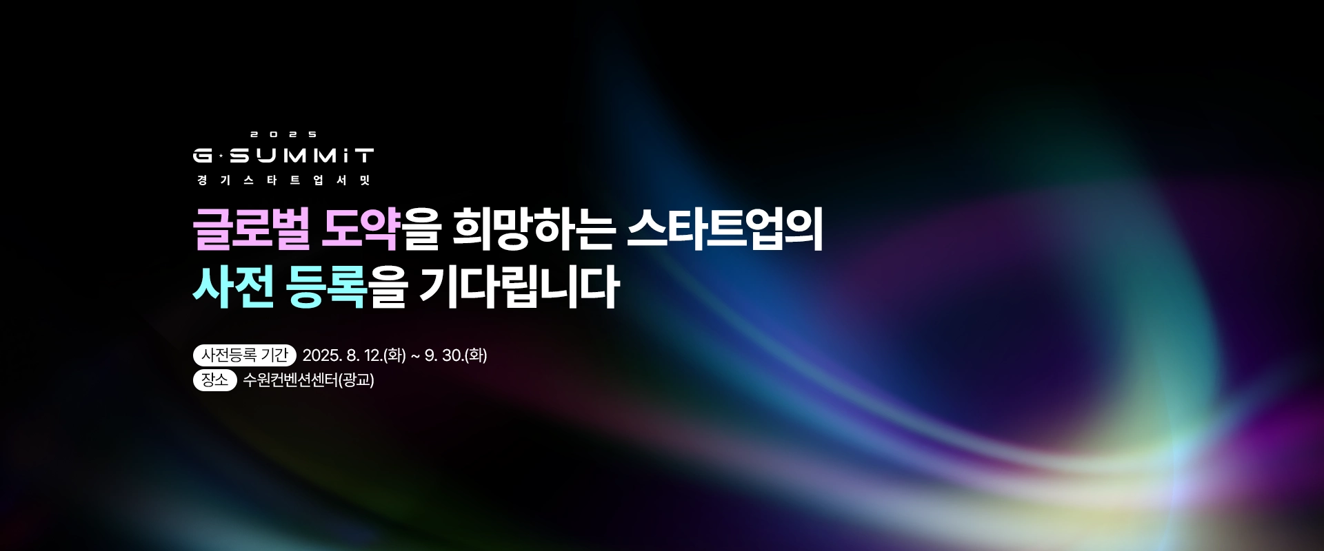 2025 G-SUMMIT
경기스타트업서밋

글로벌 도약을 희망하는 스타트업의
사전 등록을 기다립니다

사전등록 기간 : 2025. 8. 12.(화) ~ 9. 30.(화)
장소 : 수원컨벤션센터(광교)
