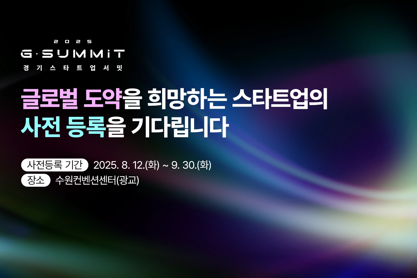 2025 G-SUMMIT
경기스타트업서밋

글로벌 도약을 희망하는 스타트업의
사전 등록을 기다립니다

사전등록 기간 : 2025. 8. 12.(화) ~ 9. 30.(화)
장소 : 수원컨벤션센터(광교)