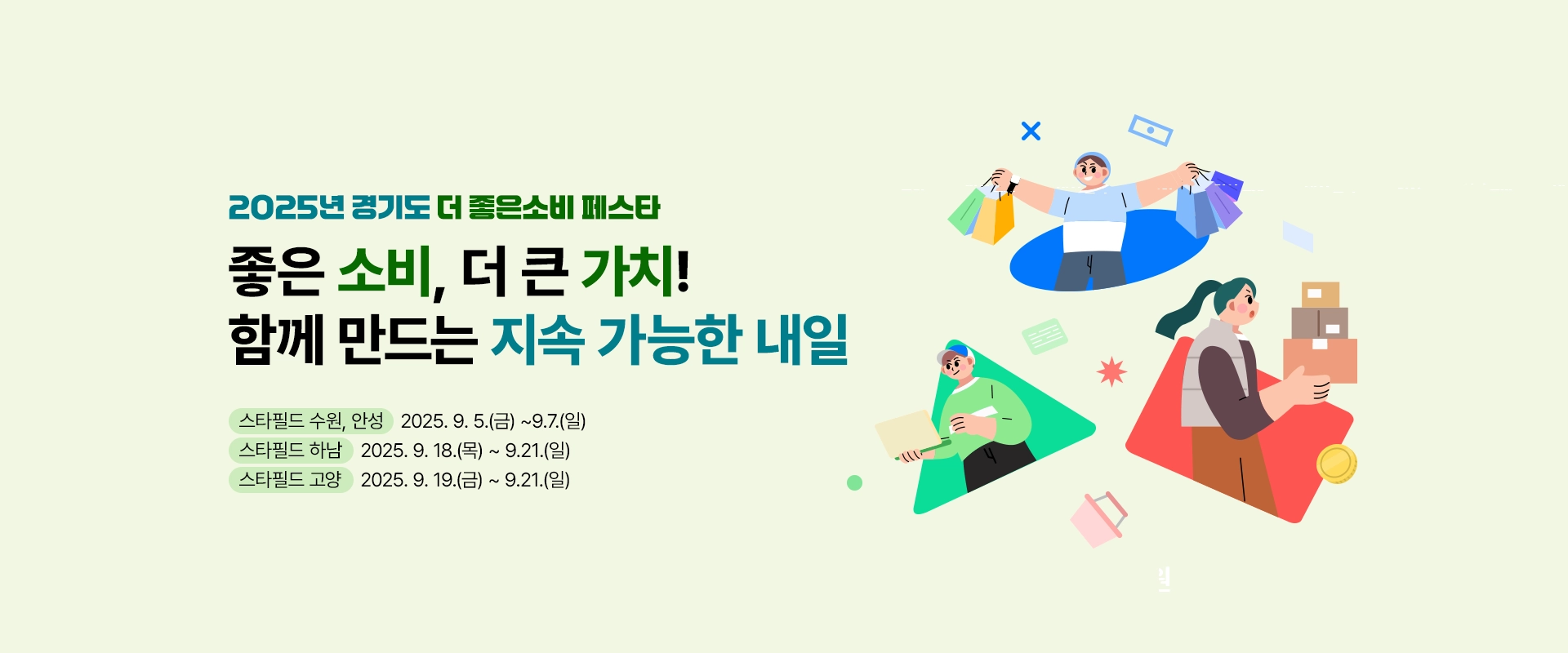 2025년 경기도 더 좋은소비 페스타

좋은 소비, 더 큰 가치!
함께 만드는 지속 가능한 내일

스타필드 수원, 안성 : 2025. 9. 5.(금) ~9.7.(일)
스타필드 하남 : 2025. 9. 18.(목) ~ 9.21.(일)
스타필드 고양 : 2025. 9. 19.(금) ~ 9.21.(일)