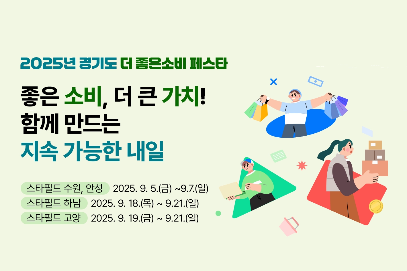 2025년 경기도 더 좋은소비 페스타

좋은 소비, 더 큰 가치!
함께 만드는 지속 가능한 내일

스타필드 수원, 안성 : 2025. 9. 5.(금) ~9.7.(일)
스타필드 하남 : 2025. 9. 18.(목) ~ 9.21.(일)
스타필드 고양 : 2025. 9. 19.(금) ~ 9.21.(일)