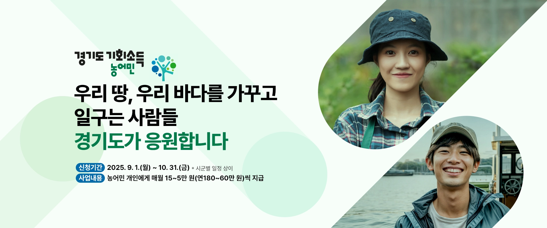 경기도 농어민 기회소득

우리 땅, 우리 바다를
가꾸고 일구는 사람들
경기도가 응원합니다

신청기간 : 2025. 9. 1.(월) ~ 10. 31.(금) * 시군별 일정 상이
사업 내용 : 농어민 개인에게 매월 15~5만 원(연180~60만 원)씩 지급
