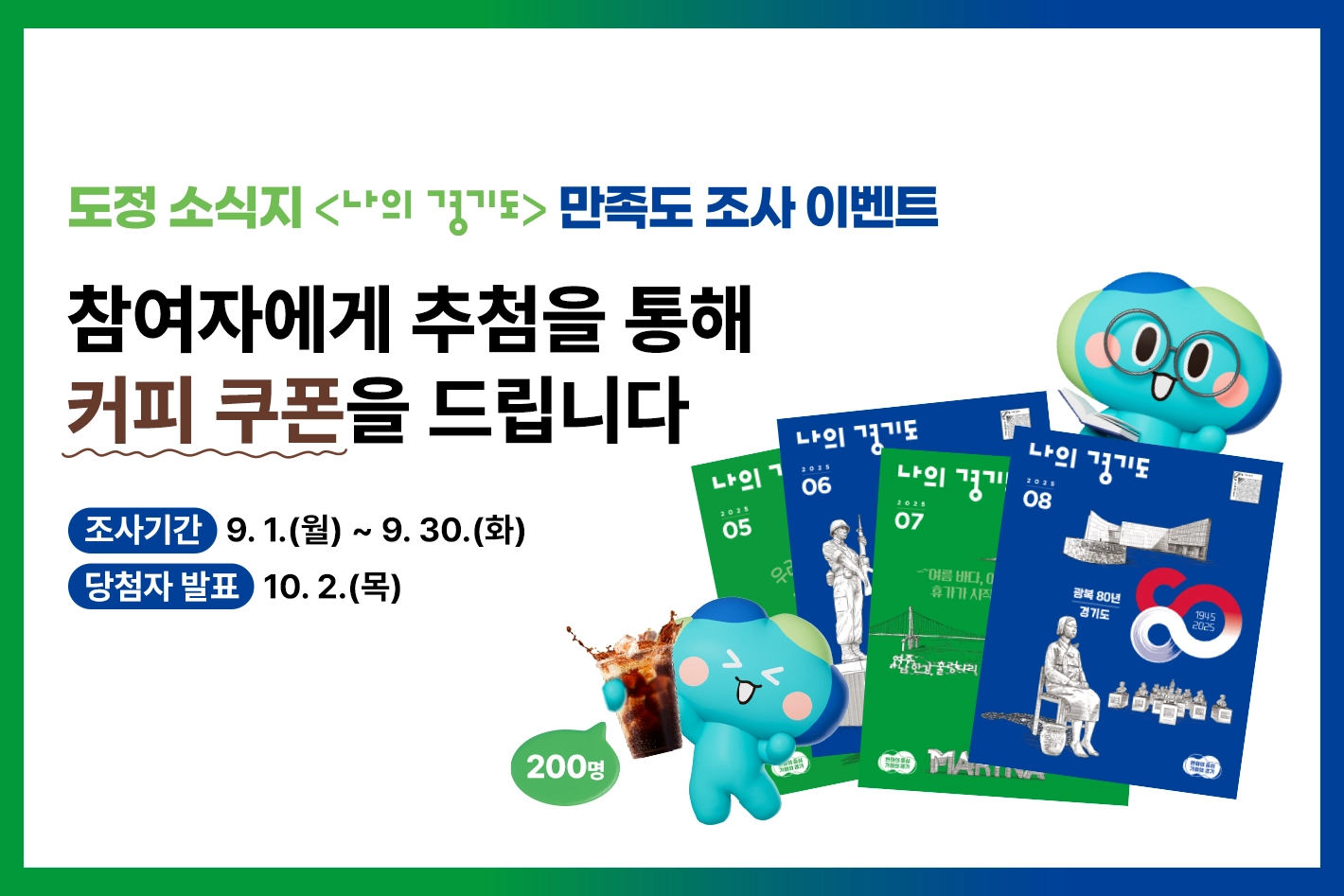 도정 소식지 <나의 경기도> 독자 만족도 조사 이벤트

참여자에게 추첨을 통해
커피 쿠폰을 드립니다

조사기간 : 9. 1.(월) ~ 9. 30.(화)
당첨자 발표 : 10. 2.(목)

200명