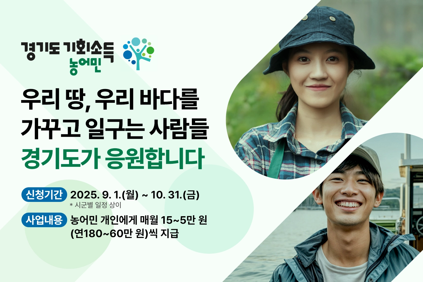 경기도 농어민 기회소득

우리 땅, 우리 바다를
가꾸고 일구는 사람들
경기도가 응원합니다

신청기간 : 2025. 9. 1.(월) ~ 10. 31.(금)  * 시군별 일정 상이
사업 내용 : 농어민 개인에게 매월 15~5만 원(연180~60만 원)씩 지급