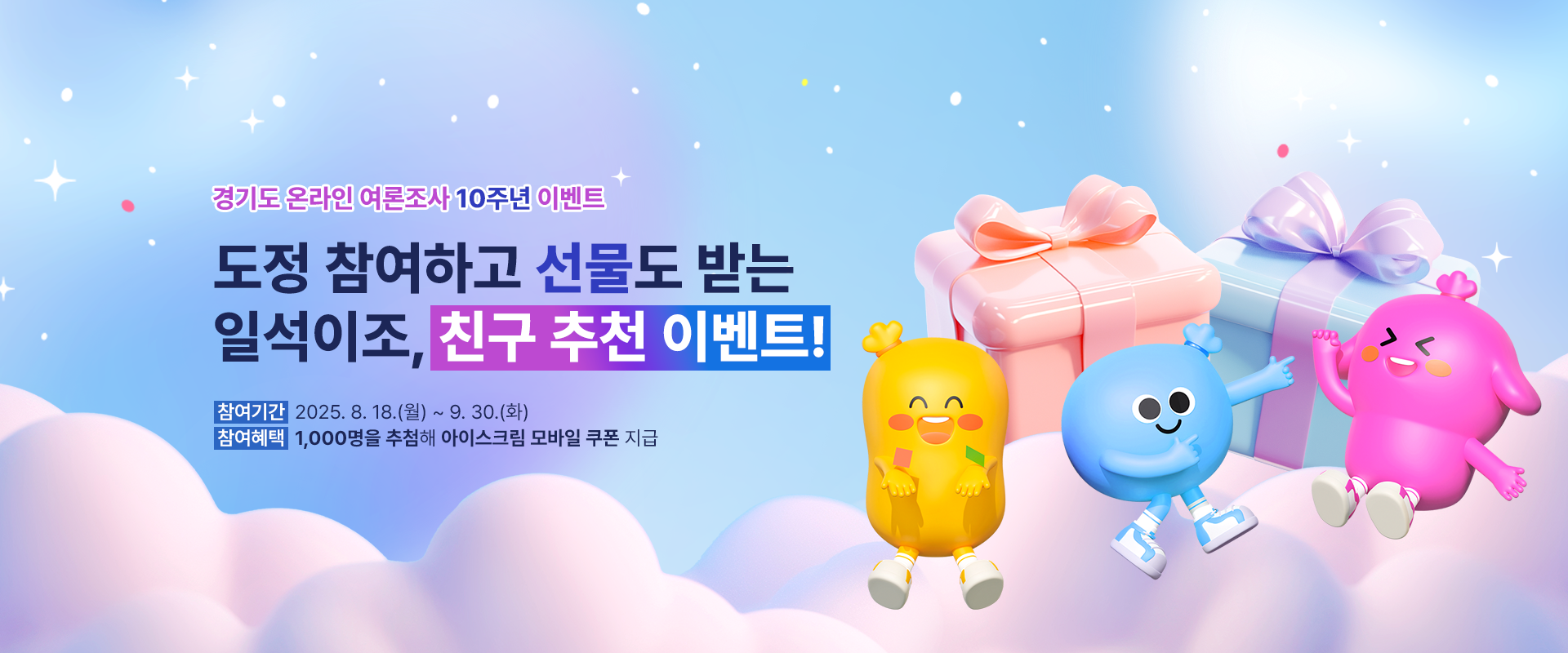 경기도 온라인 여론조사 10주년 이벤트

도정 참여하고 선물도 받는
일석이조, 친구 추천 이벤트!

참여기간 : 2025. 8. 18.(월) ~ 9. 30.(화)
참여혜택 : 1,000명을 추첨해 아이스크림 모바일 쿠폰 지급