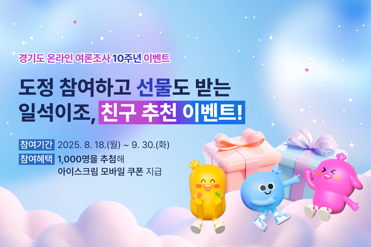 경기도 온라인 여론조사 10주년 이벤트

도정 참여하고 선물도 받는
일석이조, 친구 추천 이벤트!

참여기간 : 2025. 8. 18.(월) ~ 9. 30.(화)
참여혜택 : 1,000명을 추첨해 아이스크림 모바일 쿠폰 지급