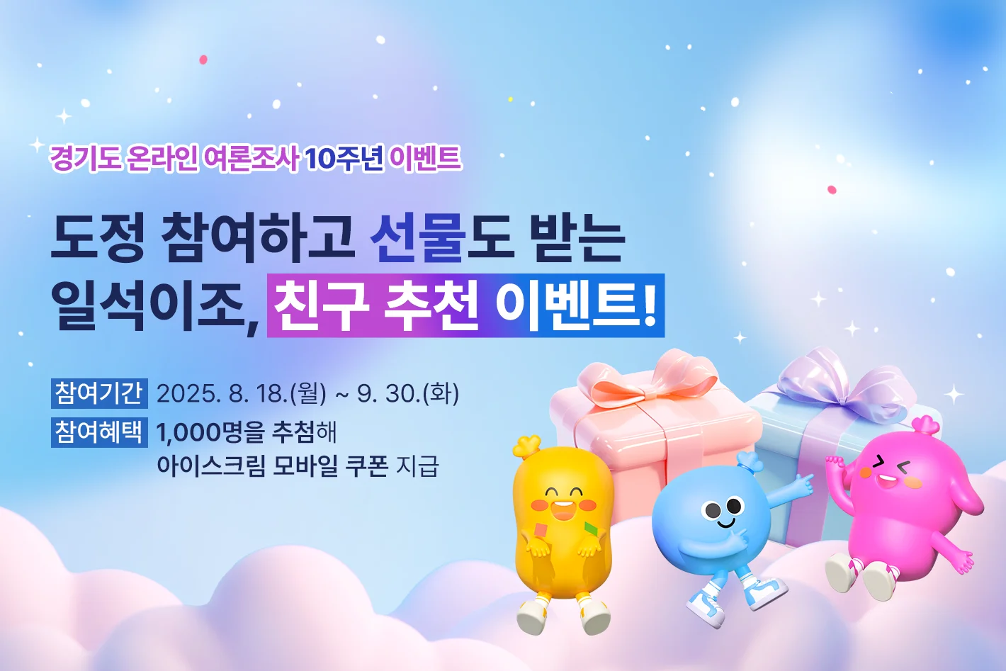 경기도 온라인 여론조사 10주년 이벤트

도정 참여하고 선물도 받는
일석이조, 친구 추천 이벤트!

참여기간 : 2025. 8. 18.(월) ~ 9. 30.(화)
참여혜택 : 1,000명을 추첨해 아이스크림 모바일 쿠폰 지급