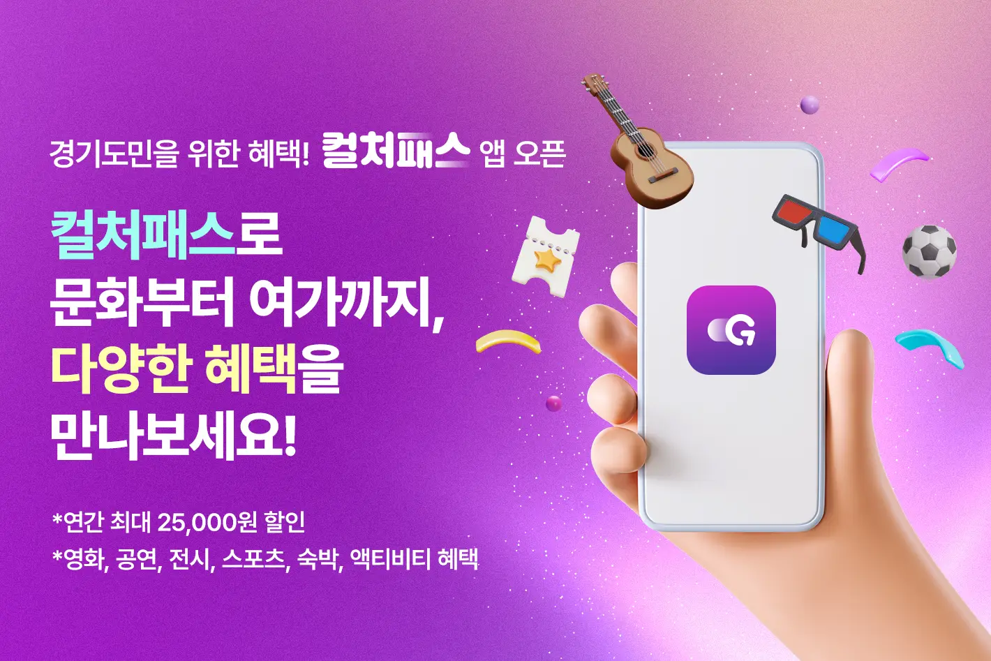 경기도민을 위한 혜택! 컬처패스 앱 오픈

컬처패스로 문화부터 여가까지,
다양한 혜택을 만나보세요!

*연간 최대 25,000원 할인
*영화, 공연, 전시, 스포츠, 숙박, 액티비티 혜택