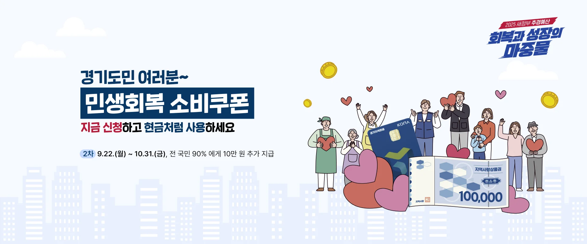 경기도민 여러분~
민생회복 소비쿠폰
지금 신청하고 현금처럼 사용하세요

2차 | 9.22.(월) ~ 10.31.(금), 전 국민 90%에게 10만 원 추가 지급

2025 새정부 추경예산
회복과 성장의 마중물

지역사랑상품권
100,000